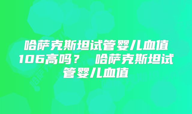 哈萨克斯坦试管婴儿血值106高吗？ 哈萨克斯坦试管婴儿血值