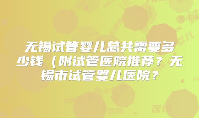 无锡试管婴儿总共需要多少钱(附试管医院推荐?无锡市试管婴儿医院?