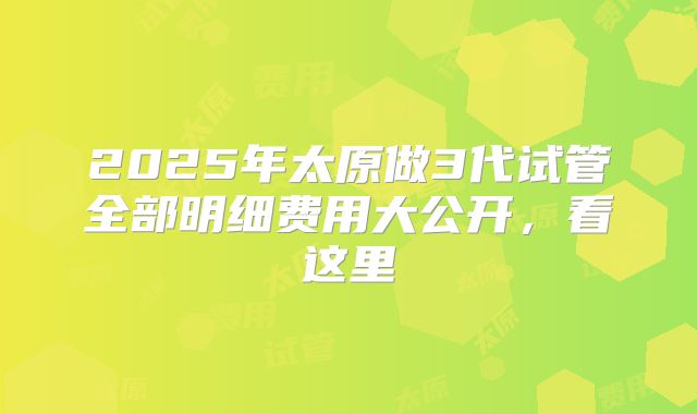 2025年太原做3代试管全部明细费用大公开，看这里