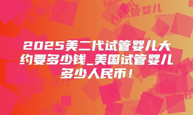 2025美二代试管婴儿大约要多少钱_美国试管婴儿多少人民币！
