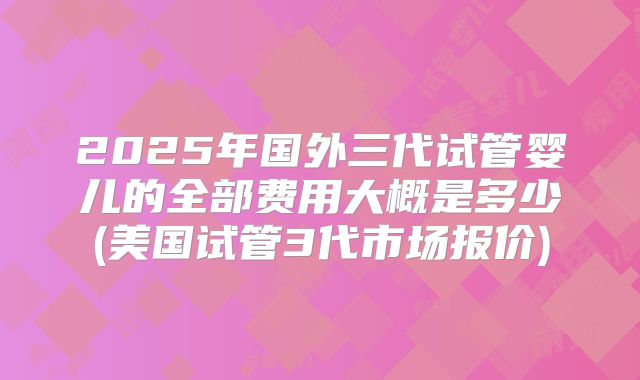 2025年国外三代试管婴儿的全部费用大概是多少(美国试管3代市场报价)