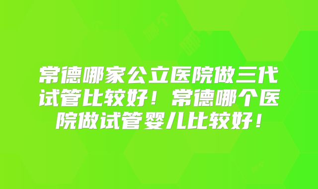 常德哪家公立医院做三代试管比较好！常德哪个医院做试管婴儿比较好！
