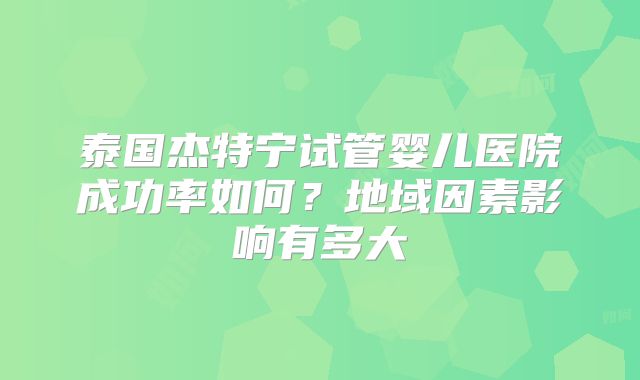 泰国杰特宁试管婴儿医院成功率如何？地域因素影响有多大