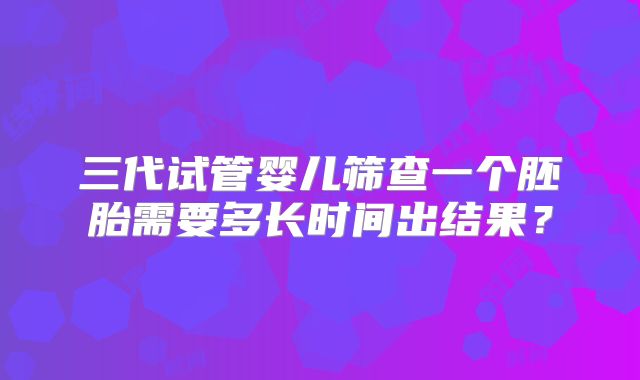 三代试管婴儿筛查一个胚胎需要多长时间出结果?