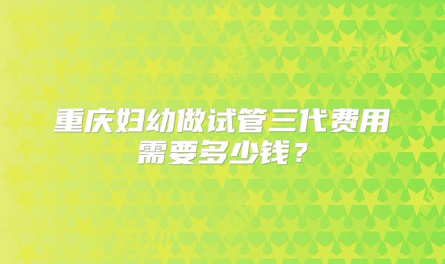 重庆妇幼做试管三代费用需要多少钱？
