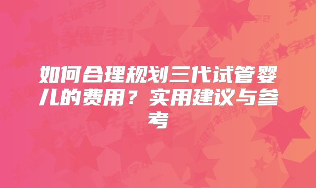 如何合理规划三代试管婴儿的费用？实用建议与参考