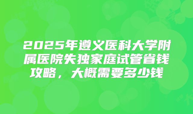 2025年遵义医科大学附属医院失独家庭试管省钱攻略，大概需要多少钱