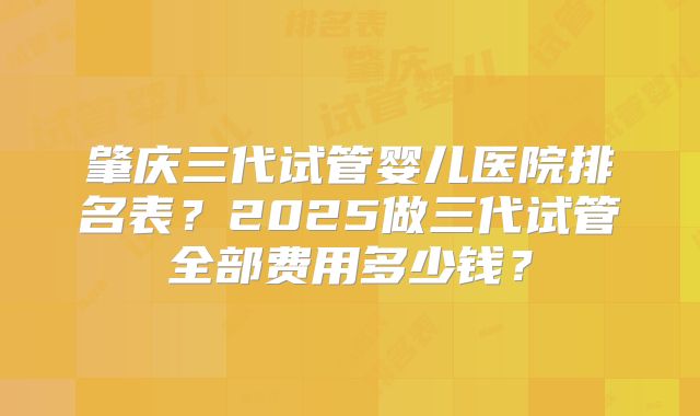肇庆三代试管婴儿医院排名表？2025做三代试管全部费用多少钱？