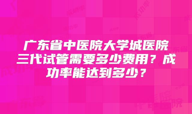广东省中医院大学城医院三代试管需要多少费用？成功率能达到多少？