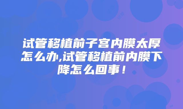 试管移植前子宫内膜太厚怎么办,试管移植前内膜下降怎么回事！
