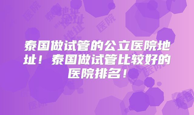 泰国做试管的公立医院地址！泰国做试管比较好的医院排名！