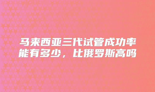 马来西亚三代试管成功率能有多少，比俄罗斯高吗