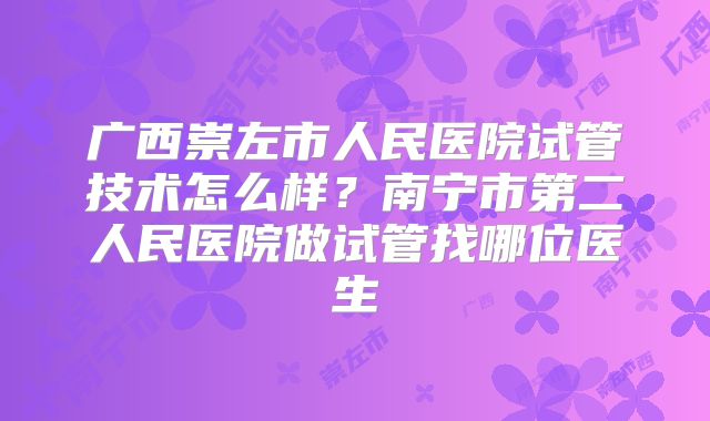 广西崇左市人民医院试管技术怎么样?南宁市第二人民医院做试管找哪位医生