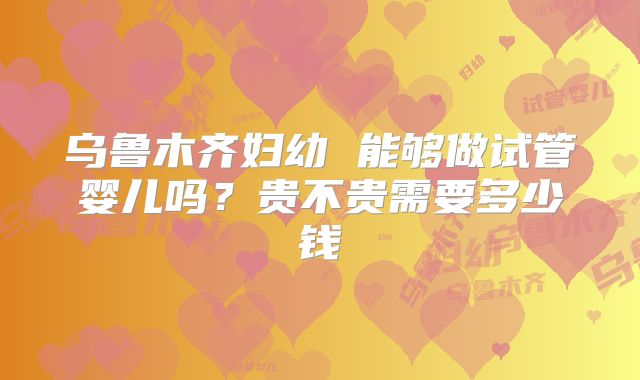 乌鲁木齐妇幼 能够做试管婴儿吗？贵不贵需要多少钱