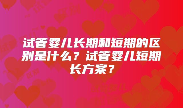 试管婴儿长期和短期的区别是什么?试管婴儿短期长方案?