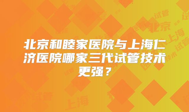 北京和睦家医院与上海仁济医院哪家三代试管技术更强？