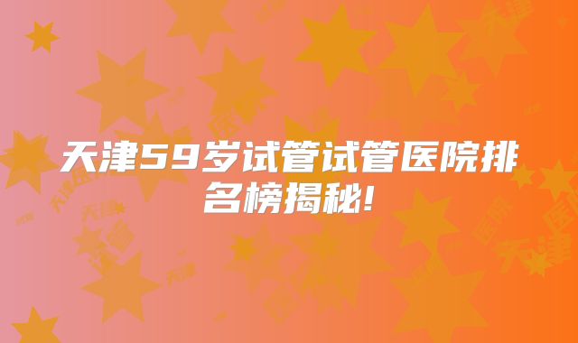 天津59岁试管试管医院排名榜揭秘!