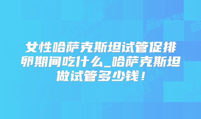 女性哈萨克斯坦试管促排卵期间吃什么_哈萨克斯坦做试管多少钱！