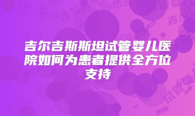 吉尔吉斯斯坦试管婴儿医院如何为患者提供全方位支持