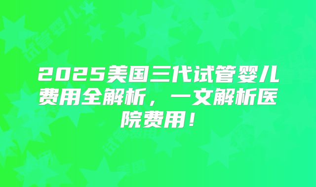 2025美国三代试管婴儿费用全解析，一文解析医院费用！