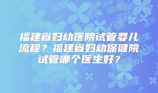 福建省妇幼医院试管婴儿流程？福建省妇幼保健院试管哪个医生好？