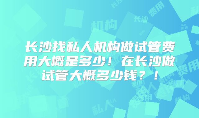 长沙找私人机构做试管费用大概是多少!在长沙做试管大概多少钱?!