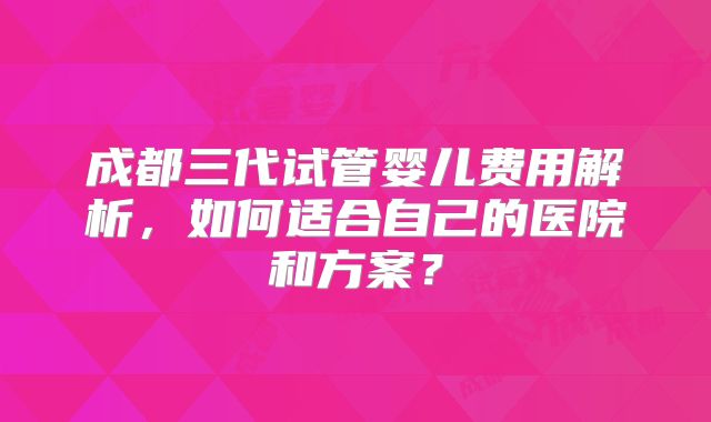 成都三代试管婴儿费用解析,如何适合自己的医院和方案?