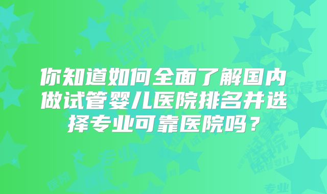 你知道如何全面了解国内做试管婴儿医院排名并选择专业可靠医院吗？
