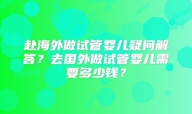 赴海外做试管婴儿疑问解答？去国外做试管婴儿需要多少钱？