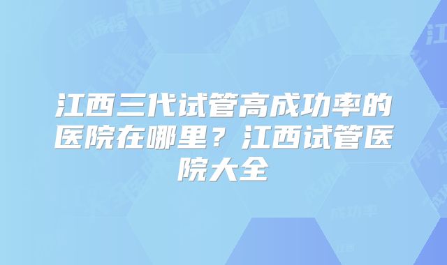 江西三代试管高成功率的医院在哪里?江西试管医院大全
