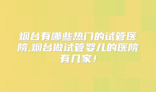烟台有哪些热门的试管医院,烟台做试管婴儿的医院有几家！