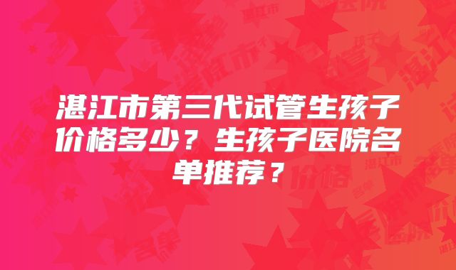湛江市第三代试管生孩子价格多少？生孩子医院名单推荐？