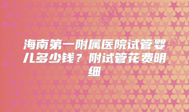 海南第一附属医院试管婴儿多少钱？附试管花费明细
