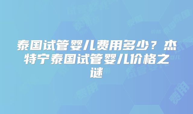泰国试管婴儿费用多少?杰特宁泰国试管婴儿价格之谜