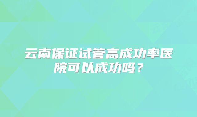云南保证试管高成功率医院可以成功吗？