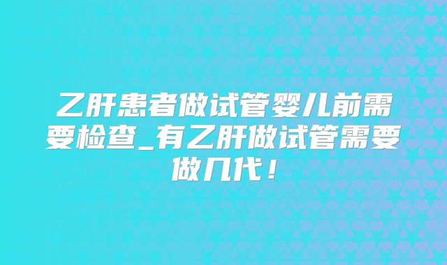 乙肝患者做试管婴儿前需要检查_有乙肝做试管需要做几代！