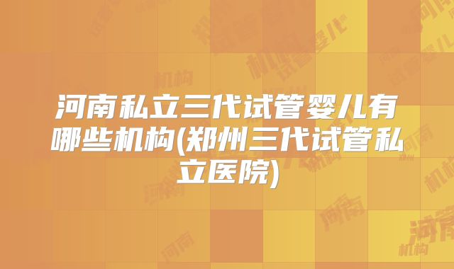 河南私立三代试管婴儿有哪些机构(郑州三代试管私立医院)