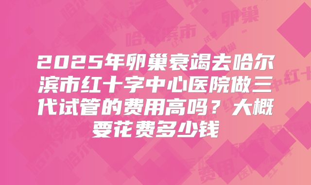 2025年卵巢衰竭去哈尔滨市红十字中心医院做三代试管的费用高吗？大概要花费多少钱