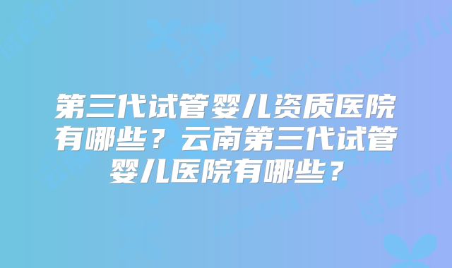 第三代试管婴儿资质医院有哪些?云南第三代试管婴儿医院有哪些?