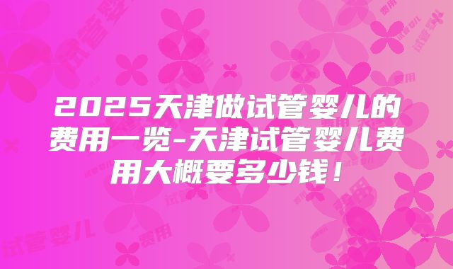 2025天津做试管婴儿的费用一览-天津试管婴儿费用大概要多少钱!