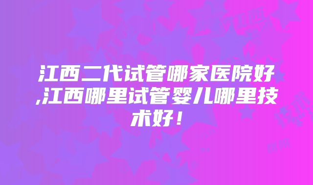 江西二代试管哪家医院好,江西哪里试管婴儿哪里技术好！