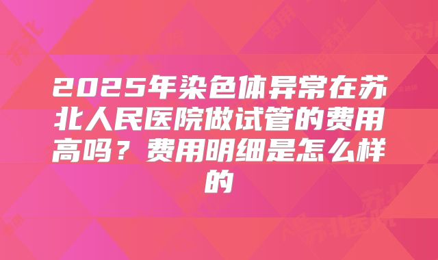 2025年染色体异常在苏北人民医院做试管的费用高吗？费用明细是怎么样的