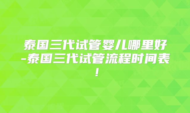 泰国三代试管婴儿哪里好-泰国三代试管流程时间表!