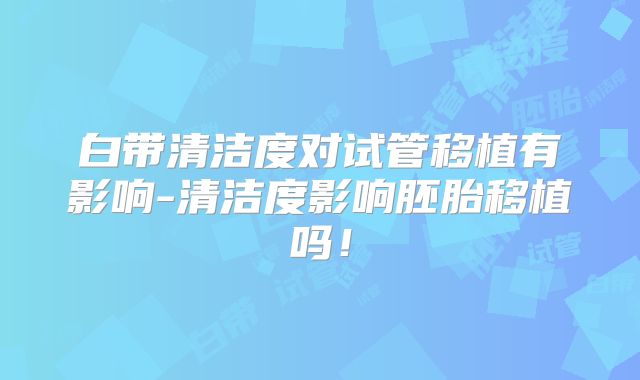 白带清洁度对试管移植有影响-清洁度影响胚胎移植吗！