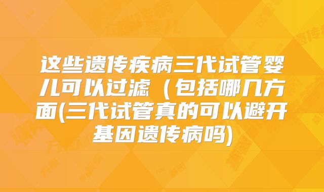 这些遗传疾病三代试管婴儿可以过滤（包括哪几方面(三代试管真的可以避开基因遗传病吗)