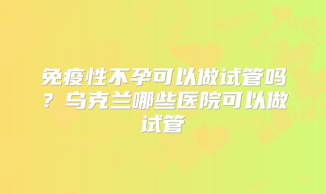 免疫性不孕可以做试管吗?乌克兰哪些医院可以做试管