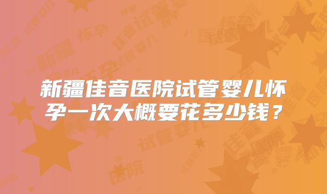新疆佳音医院试管婴儿怀孕一次大概要花多少钱？