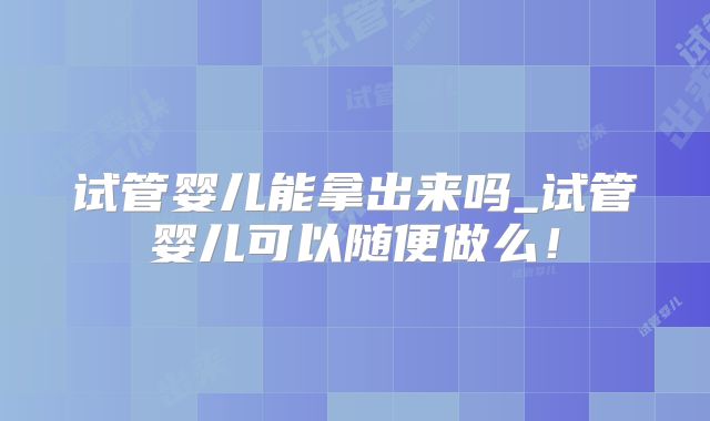 试管婴儿能拿出来吗_试管婴儿可以随便做么！