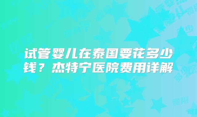 试管婴儿在泰国要花多少钱？杰特宁医院费用详解