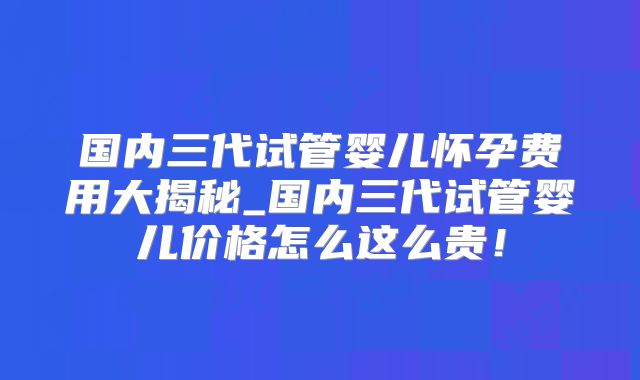 国内三代试管婴儿怀孕费用大揭秘_国内三代试管婴儿价格怎么这么贵！